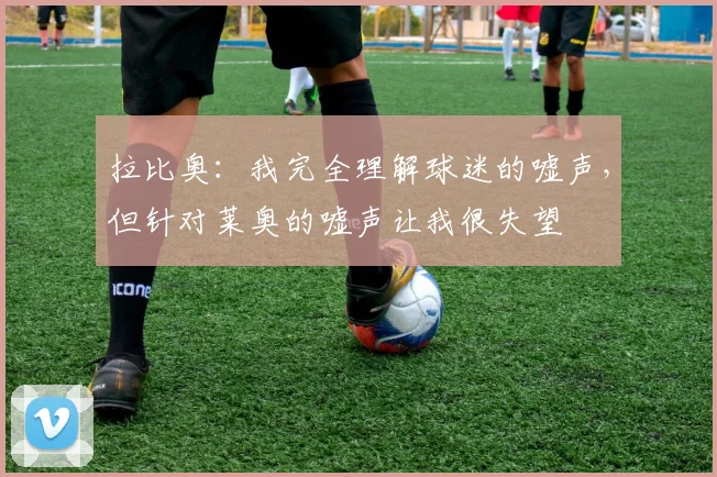 拉比奥：我完全理解球迷的嘘声，但针对莱奥的嘘声让我很失望