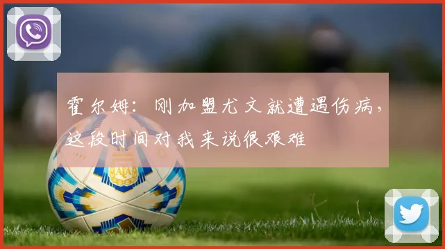 霍尔姆：刚加盟尤文就遭遇伤病，这段时间对我来说很艰难