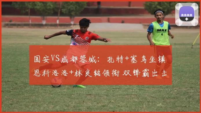 国安VS成都蓉城：孔特+塞鸟坐镇 恩科洛洛+林良铭领衔 双锋霸出击