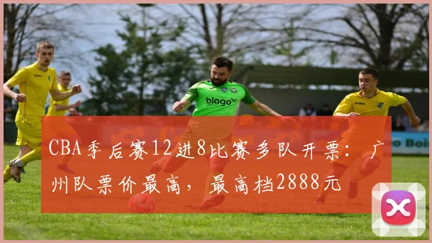 CBA季后赛12进8比赛多队开票：广州队票价最高，最高档2888元