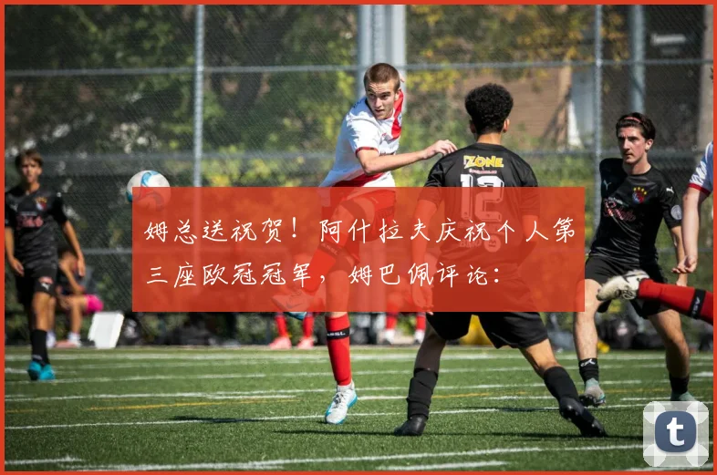 姆总送祝贺！阿什拉夫庆祝个人第三座欧冠冠军，姆巴佩评论：❤️