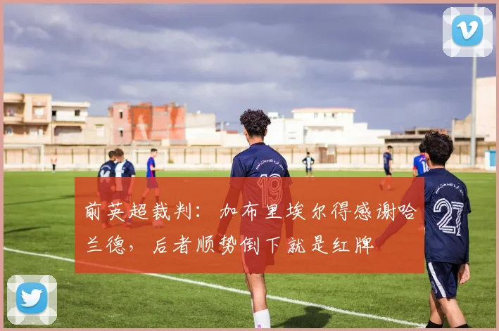前英超裁判：加布里埃尔得感谢哈兰德，后者顺势倒下就是红牌