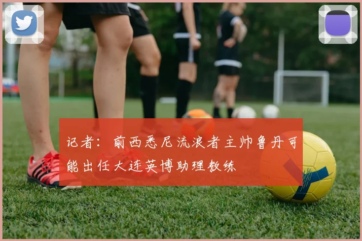 记者：前西悉尼流浪者主帅鲁丹可能出任大连英博助理教练